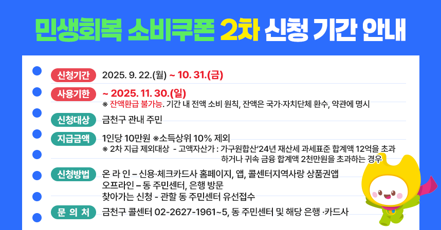 □ 신청기간 : 2025. 9. 22.(월) ~ 10. 31.(금)
□ 사용기한 : ~ 2025. 11. 30.(일)
 ※ 잔액환급 불가능. 기간 내 전액 소비 원칙
    잔액은 국가‧자치단체 환수, 약관에 명시	
□ 신청대상 : 금천구 관내 주민
□ 지급금액 : 1인당 10만원 ※소득상위 10% 제외
  ※ 2차 지급 제외대상 
    - 고액자산가 : 가구원합산‘24년 재산세 과세표준 합계액 12억을 
                  초과하거나 귀속 금융 합계액 2천만원을 초과하는 경우
□ 신청방법 : 온 라 인 – 신용·체크카드사 홈페이지, 앱, 콜센터지역사랑 상품권앱
             오프라인 – 동 주민센터, 은행 방문
               찾아가는 신청 - 관할 동 주민센터 유선접수
□ 문 의 처 : 금천구 콜센터 02-2627-1961~5, 동 주민센터 및      해당 은행 ·카드사