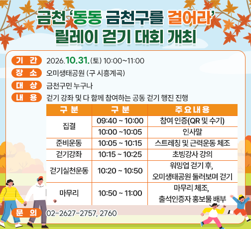 □ 기  간 : 2026.10.31.(토) 10:00~11:00
□ 장  소 : 오미생태공원 (구 시흥계곡)
□ 대  상 : 금천구민 누구나
□ 내  용 : 걷기 강좌 및 다 함께 참여하는 공동 걷기 행진 진행

구분
구분
주요내용
집결
09:40 ~ 10:00
참여 인증(QR 및 수기)
10:00 ~ 10:05
인사말
준비운동
10:05 ~ 10:15
스트레칭 및 근력운동 체조
걷기강좌
10:15 ~ 10:25
초빙강사 강의
걷기실천운동
10:25 ~ 10:50
워밍업 걷기 후, 
오미생태공원 둘러보며 걷기
마무리
10:50 ~ 11:00
마무리 체조, 출석인증자 홍보물 배부

□ 문의 : 02-2627-2757, 2760