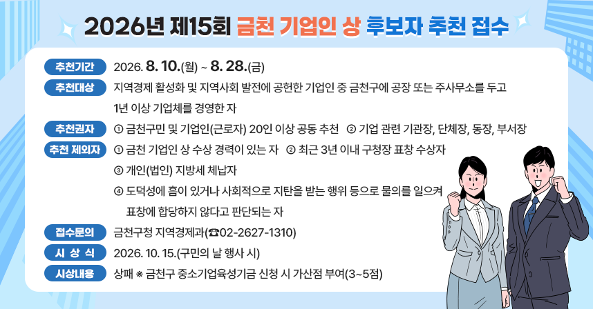 ○ 추천기간 : 2026. 8. 10.(월) ~ 8. 28.(금)
○ 추천대상
  - 지역경제 활성화 및 지역사회 발전에 공헌한 기업인 중
  - 금천구에 공장 또는 주사무소를 두고 1년 이상 기업체를 경영한 자
○ 추천권자
  - 금천구민 및 기업인(근로자) 20인 이상 공동 추천
  - 기업 관련 기관장, 단체장, 동장, 부서장
○ 추천 제외자
  - 금천 기업인 상 수상 경력이 있는 자
  - 최근 3년 이내 구청장 표창 수상자
  - 개인(법인) 지방세 체납자
  - 도덕성에 흠이 있거나 사회적으로 지탄을 받는 행위 등으로 물의를 일으켜 표창에 합당하지 않다고 판단되는 자
○ 접수 및 문의처 : 금천구청 지역경제과(☎02-2627-1310)
○ 시 상 식 : 2026.10.15.(구민의 날 행사 시)
○ 시상내용 : 상패  ※ 금천구 중소기업육성기금 신청 시 가산점 부여(3~5점)