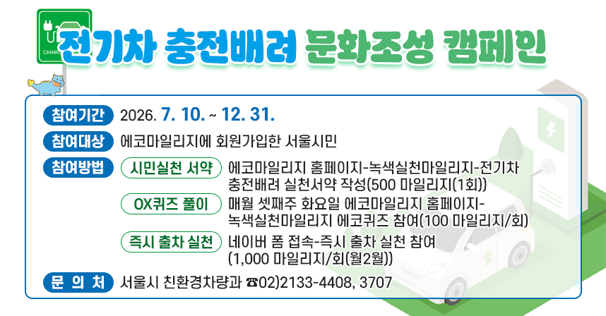 □ 전기차 충전배려 문화조성 캠페인
  ○ 참여기간 : 2026. 7. 10. ~ 12. 31.
  ○ 참여대상 : 에코마일리지에 회원가입한 서울시민
  ○ 참여방법
    1. 시민실천 서약 : 에코마일리지 홈페이지-녹색실천마일리지-전기차 충전배려 실천서약 작성(500 마일리지(1회))
    2. OX퀴즈 풀이 : 매월 셋째주 화요일 에코마일리지 홈페이지-녹색실천마일리지 에코퀴즈 참여(100 마일리지/회)
    3. 즉시 출차 실천 : 네이버 폼 접속-즉시 출차 실천 참여(1,000 마일리지/회(월2월))
  ○ 문 의 처 : 서울시 친환경차량과 ☎02)2133-4408, 3707