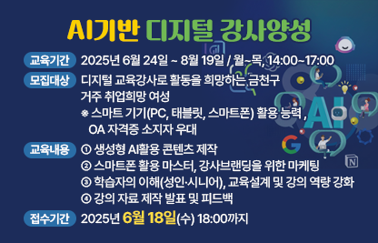 AI기반 디지털 교육강사 교육생 모집
[교육기간]
▶ 2025년 6월 24일 ~ 8월 19일 / 월~목, 14:00~17:00
[모집대상]
▶ 디지털 교육강사로 활동을 희망하는 금천구 거주 취업희망 여성
※ 스마트 기기(PC, 태블릿, 스마트폰) 활용 능력 , OA 자격증 소지자 우대
[교육내용]
▶ 생성형 AI활용 콘텐츠 제작
▶ 스마트폰 활용 마스터, 강사브랜딩을 위한 마케팅
▶ 학습자의 이해(성인·시니어), 교육설계 및 강의 역량 강화
▶ 강의 자료 제작 발표 및 피드백
[접수기간]
▶ 2025년 6월 18일(수) 18:00까지
[접수방법]
▶ 온라인 수강신청 → 직업교육훈련 신청서 제출 → 신청접수 → 면접·선발 
   → 교육참여
▶ 제출서류 : 직업교육훈련 참가신청서, 주민등록등본 1부(금천구 거주 확인용, 1개월 이내 발급)
▶ 접수방법 : 이메일(nambuedu@seoulwomanup.or.kr)로 제출▶ 선발방법 : 서류전형 후 면접심사를 통해 선발 (면접심사 일정은 개별통보예정)