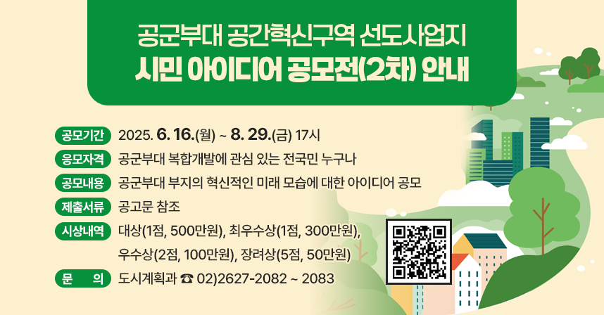 □ 공모기간 : 2025. 6. 16.(월) ~ 8. 29.(금) 17시 
 □ 응모자격 : 공군부대 복합개발에 관심 있는 전국민 누구나 
 □ 공모내용 : 공군부대 부지의 혁신적인 미래 모습에 대한 아이디어 공모
 □ 제출서류 등 기타사항 : 공고문 참조
 □ 시상내역 : 대상(1점, 500만원), 최우수상(1점, 300만원), 우수상(2점, 100만원), 장려상(5점, 50만원)
 □ 문    의 : 도시계획과 ☎ 02)2627-2082 ~ 2083