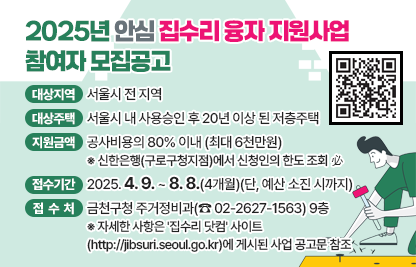 <사업개요>
가. 대상지역 : 서울시 전 지역
나. 대상주택 : 서울시 내 사용승인 후 20년 이상 된 저층주택
다. 지원금액 : 공사비용의 80% 이내 (최대 6천만원)  
  ※ 신한은행(구로구청지점)에서 신청인의 한도 조회 必
라. 접수기간 :  2025. 4. 9. ~ 8. 8.(4개월)(단, 예산 소진 시까지)
마. 접 수 처 : 금천구청 주거정비과(☎ 02-2627-1563) 9층
  ※ 자세한 사항은 '집수리 닷컴' 사이트(http://jibsuri.seoul.go.kr)에 게시된 사업 공고문 참조