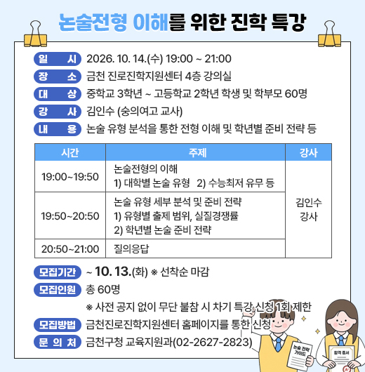 □ 프로그램 개요
  ○ 행 사 명 : 논술전형 이해를 위한 진학 특강
  ○ 일    시 : 2026. 10. 14.(수) 19:00 ~ 21:00
  ○ 장    소 : 금천 진로진학지원센터 4층 강의실
  ○ 대    상 : 중학교 3학년 ~ 고등학교 2학년 학생 및 학부모 60명
  ○ 강    사 : 김인수 (숭의여고 교사)
  ○ 내    용 : 논술 유형 분석을 통한 전형 이해 및 학년별 준비 전략 등

시  간
주  제
강  사
19:00~19:50
- 논술전형의 이해
 1) 대학별 논술 유형
 2) 수능최저 유무 등
김인수
강사
19:50~20:50
- 논술 유형 세부 분석 및 준비 전략
 1) 유형별 출제 범위, 실질경쟁률
 2) 학년별 논술 준비 전략
20:50~21:00
- 질의응답

□ 모집안내
  ○ 모집기간 : ~ 10. 13.(화) ※ 선착순 마감
  ○ 모집인원 : 총 60명
    ※ 사전 공지 없이 무단 불참 시 차기 특강 신청 1회 제한
  ○ 모집방법 : 금천진로진학지원센터 홈페이지를 통한 신청
□ 문 의 처 : 금천구청 교육지원과(02-2627-2823)