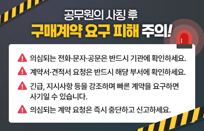 ◆ 제목 : 공무원 사칭 후 구매계약 요구 피해 주의! ◆

 -의심되는 전화·문자·공문은 반드시 기관에 확인하세요.
 -계약서·견적서 요청은 반드시 해당 부서에 확인하세요. 
 -긴급, 지시사항 등을 강조하며 빠른 계약을 요구하면 사기일 수 있습    니다. 
 -의심되는 계약 요청은 즉시 중단하고 신고하세요.