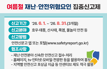 「여름철 재난·안전위험요인 집중신고제」

가. 신고기간: '26. 6. 1. ~ ‘26. 8. 31.(3개월)

나. 신고분야: 호우·태풍, 산사태, 폭염, 물놀이 안전 등

다. 신고방법: 안전신문고 앱 또는 포털(www.safetyreport.go.kr)

라. 협조사항
   - 재난·안전분야 신속한 안전신고 접수·처리
   - 홈페이지, tv·인터넷·모바일·전광판 등을 활용하여 홍보
   - 지역별 안전신고 포상금 지급 등 인센티브 제도 적극 활용