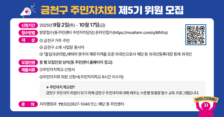 금천구 주민자치회 제5기 위원 모집

☐ 신청기간 : 2025년 9월 2일(화) ~ 10월 17일(금)    
☐ 접수방법 : 방문접수(동주민센터 주민자치담당) 
             온라인접수(https://moaform.com/q/iitNXa)
☐ 대    상 :
  ① 금천구 거주 주민
  ② 금천구 소재 사업장 종사자
  ③ 「출입국관리법」에따라 영주의 체류자격을 갖춘 외국인으로서 
      해당 동 외국인등록대장 등재 외국인
☐ 모집인원 : 동 별 모집인원 상이(동 주민센터 홈페이지 참고)
☐ 제출서류 : ①주민자치학교 신청서                                                   
※ 주민자치 학교란? 금천구 주민자치 위원이 되기 위해 금천구 주민자치에 대해 배우는 수준별 맞춤형 필수 교육 프로그램입니다.

              ②주민자치회 위원 신청서(주민자치학교 6시간 이수자) 
☐ 문    의 : 자치행정과  ☎(02)2627-1048 또는 해당 동 주민센터