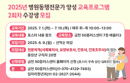2025년 병원동행전문가 양성 교육프로그램 2회차 수강생 모집

□ 교육기간 : 2025. 7. 1.(화) ~ 7. 10.(목) / 매주 화~목 10:00~13:00

□ 교육내용 : 포스터 내용 참조

□ 교육장소 : 금천 50플러스센터 7층 배움터3

□ 모집기간 : 2025. 6. 9.(월) ~ 선착순 마감

□ 모집대상 : 전문자격(사회복지사, 요양보호사, 간호사, 간호조무사)이                있는 중장년 구직자 20명

□ 신청방법 : 금천 50플러스센터 홈페이지 신청
             (포스터 우측 상단 QR코드 접수)

□ 문    의 : 금천 50플러스센터(☎ 070-4129-7493)
              일자리청년과(☎ 02-2627-2044)