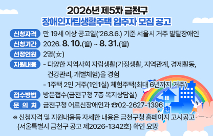 □ 2026년 제5차 금천구 장애인자립생활주택 입주자 모집 공고
 ○ 신청자격 : 만 19세 이상 공고일(‘26.8.6.) 기준 서울시 거주 발달장애인
 ○ 신청기간 : 2026. 8. 10(월) ~ 8. 31.(월)
 ○ 선정인원 : 2명(女)
 ○ 지원내용
  - 다양한 지역사회 자립생활(가정생활, 지역관계, 경제활동, 건강관리, 개별체험)을 경험
  - 1주택 2인 거주(1인1실) 체험주택(최대 6년까지 거주)
 ○ 접수방법 : 방문접수(금천구청 7층 복지상담실)
 ○ 문 의 처 : 금천구청 어르신장애인과 ☎02-2627-1396
 ※ 신청자격 및 지원내용등 자세한 내용은 금천구청 홈페이지 고시공고
    (서울특별시 금천구 공고 제2026-1342호) 확인 요망