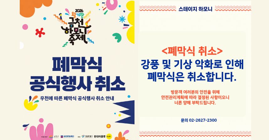 2026 활기찬 금천하모니축제
폐막식 공식행사 취소
우천에 따른 폐막식 공식행사 취소 안내
□ 스테이지 하모니
<폐막식 취소>
 ○강풍 및 기상 악화로 인해 폐막식은 취소합니다.
 ○방문객 여러분의 안전을 위해 안전관리계획에 따라 결정된 사항이오니 너른 양해 부탁드립니다.
 ○ 문의 02-2627-2300