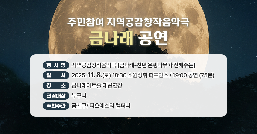 󰏅 행사개요 
  ○ 행 사 명  : 지역공감창작음악극『 금나래-천년 은행나무가 전해주는 』
  ○ 일     시 : 2025. 11. 8. (토) 18:30  소원성취 퍼포먼스
                                19:00  공연 (75분) 
  ○ 장     소 : 금나래아트홀 대공연장
  ○ 관람 대상 : 누구나 
  ○ 주최/주관 : 금천구/ 디오에스티 컴퍼니