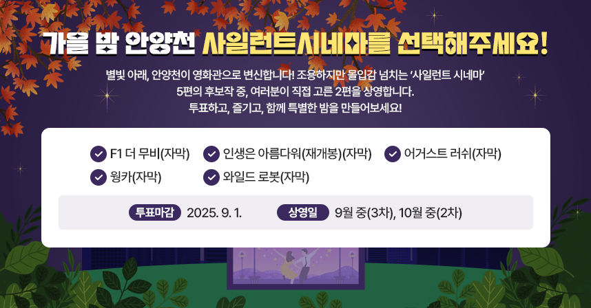 🌙 별빛 아래, 안양천이 영화관으로 변신합니다!
조용하지만 몰입감 넘치는 ‘사일런트 시네마’.
5편의 후보작 중, 여러분이 직접 고른 2편을 상영합니다.
투표하고, 즐기고, 함께 특별한 밤을 만들어보세요!

① F1 더 무비(자막)
② 인생은 아름다워(재개봉)(자막)
③ 어거스트 러쉬(자막)
④ 웡카(자막)
⑤ 와일드 로봇(자막)


 ※ 투표 마감: [2025. 9. 1.]     ※ 상영일 : 9월 중(3차), 10월 중(2차)