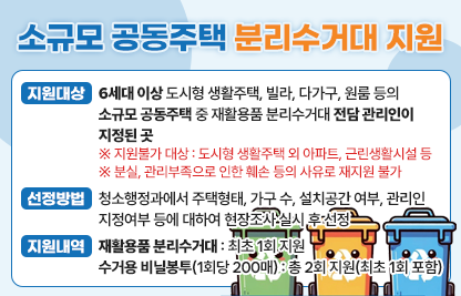 <소규모 공동주택 재활용품 분리수거대 지원 사업>

  가. 지원대상
    - 6세대 이상 도시형 생활주택, 빌라, 다가구, 원룸 등의 소규모 공동주택 중 재활용품 분리수거대 전담 관리인이 지정된 곳
      ※ 지원불가 대상 : 도시형 생활주택 외 아파트, 근린생활시설 등
      ※ 분실, 관리부족으로 인한 훼손 등의 사유로 재지원 불가
  나. 선정방법
    - 청소행정과에서 주택형태, 가구 수, 설치공간 여부, 관리인 지정여부 등에 대하여 현장조사 실시 후 선정
  다. 지원내역  
    - 재활용품 분리수거대 : 최초 1회 지원 
    - 수거용 비닐봉투(1회당 200매) : 총 2회 지원(최초 1회 포함)