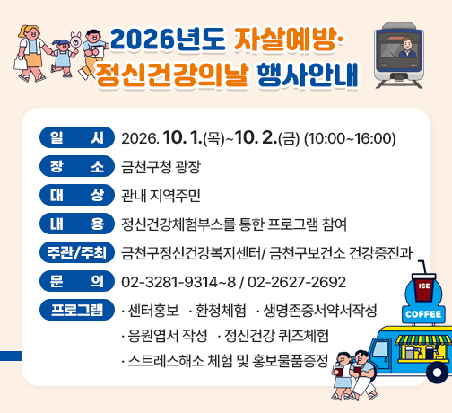 □ 일    시 : 2026. 10. 1.(목) ~ 10. 2.(금) (10:00~16:00)
□ 장    소 : 금천구청 광장
□ 대    상 : 관내 지역주민 
□ 내    용 : 정신건강체험부스를 통한 프로그램 참여
□ 주관/주최 : 금천구정신건강복지센터/ 금천구보건소 건강증진과
□ 문    의 : 02-3281-9314~8 / 02-2627-2692
□기  타 : 주요프로그램 ▲센터홍보 ▲환청체험 ▲생명존중서약서작성 ▲                              응원엽서 작성 ▲정신건강 퀴즈체험 ▲스트레스해소 체험 및 홍보물품증정