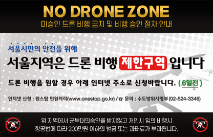 NO DRONE ZONE 미승인 드론 비행 금지 및 비행 승인 절차 안내
서울시민의 안전을 위해 서울지역은 드론 비행 제안구역 입니다.
드론 비행을 원할 경우 아래 인터넷 주소로 신청바랍니다. (6일전)
인터넷 신청 : 원스탑 민원처리(www.onestop.go.kr)/☎문의 : 수도방위사령부(02-524-3346)
위 지역에서 군부대의 승인을 받지않고 개인시 임의 비행시 항공법에 따라 200만원 이하의 벌금 또는 과태료가 부과됩니다.