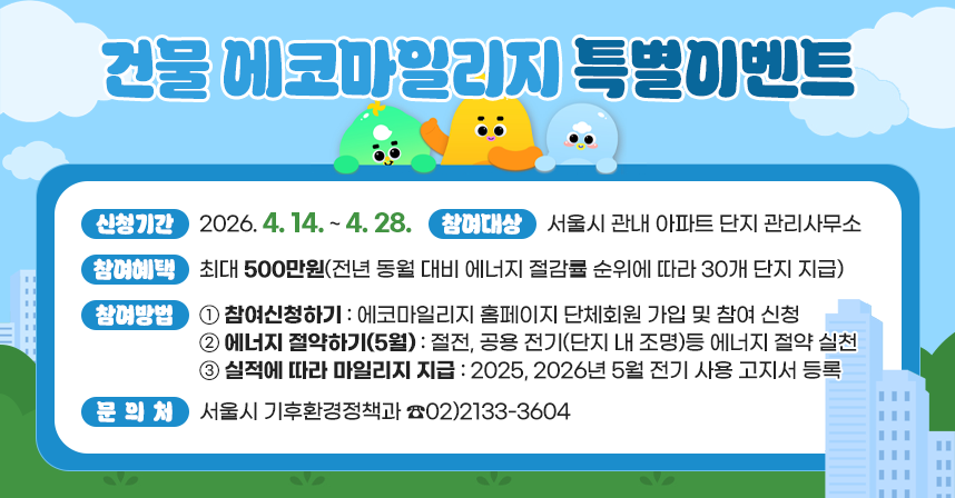 □ 건물 에코마일리지 특별이벤트
  ○ 신청기간 : 2026. 4. 14. ~ 4. 28.
  ○ 참여대상 : 서울시 관내 아파트 단지 관리사무소
  ○ 참여혜택 : 최대 500만원(전년 동월 대비 에너지 절감률 순위에 따라 30개 단지 지급)
  ○ 참여방법
    1. 참여신청하기 : 에코마일리지 홈페이지 단체회원 가입 및 참여 신청
    2. 에너지 절약하기(5월) : 절전, 공용 전기(단지 내 조명)등 에너지 절약 실천
    3. 실적에 따라 마일리지 지급 : 2025, 2026년 5월 전기 사용 고지서 등록
  ○ 문 의 처 : 서울시 기후환경정책과 ☎02)2133-3604