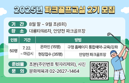 ◆ 2025년 파크골프교실 2기 모집◆
  ○ 기    간 : 8월말 ~ 9월초(6회) 
  ○ 장    소 : 대륭타워6차, 안양천 파크골프장
  ○ 모    집

인원
기간
방법
50명
7. 22. 
~ 
마감시
온라인(15명)
구청 홈페이지 통합예약-교육/강좌
현장접수
(35명)
안양천 파크골프장
  
  ○ 준 비 물 : 초본(주민번호 뒷자리제외), 사진
  ○ 문    의 : 문화체육과 02-2627-1464