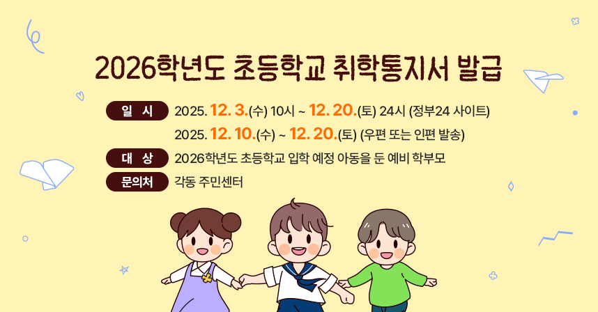 ◆ 제목 : 2026학년도 초등학교 취학통지서 발급 ◆
○ 일시 - 2025. 12. 3.(수) 10시 ~ 12. 20.(토) 24시(정부24 사이트)
        - 2025. 12. 10.(수) ~ 12. 20.(토)(우편 또는 인편 발송)
○ 대상 : 2026학년도 초등학교 입학 예정 아동을 둔 예비 학부모
○ 문의처 : 각동 주민센터