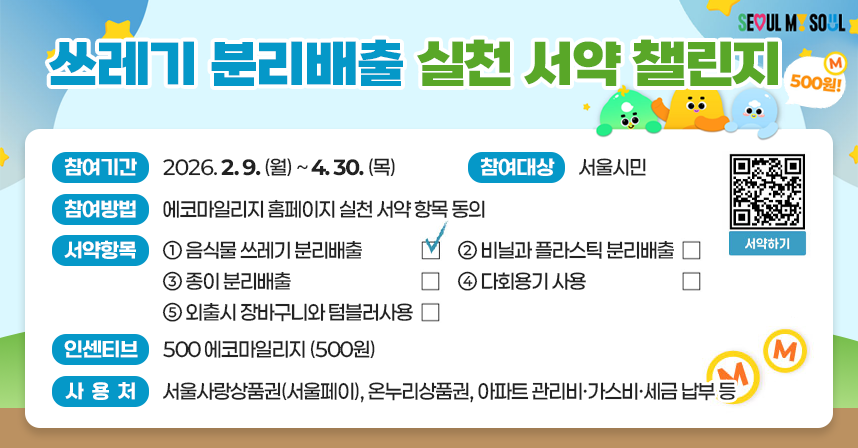 seoul my soul 쓰레기 분리 배출 실천 서약 챌린지 500원! 참여기간: 2026.2.9.(월)~4.30.(목) 참여대상: 서울시민 참여방법: 에코마일리지 홈페이지 실천 서약 항목 동의 서약항목: ①음식물 쓰레기 분리배출 □(체크) ②비닐과 플라스틱 분리배출 □ ③종이 분리배출 □ ④다회용기 사용 □ ⑤외출시 장바구니와 텀블러사용 □ 인센티브: 500 에코마일리지(500원) 사용처: 서울사랑상품권(서울페이), 온누리상품권, 아파트 관리비·가스비·세금 납부 등 서약하기 qr코드 https://ecomileage.seoul.go.kr/green/oath.do
