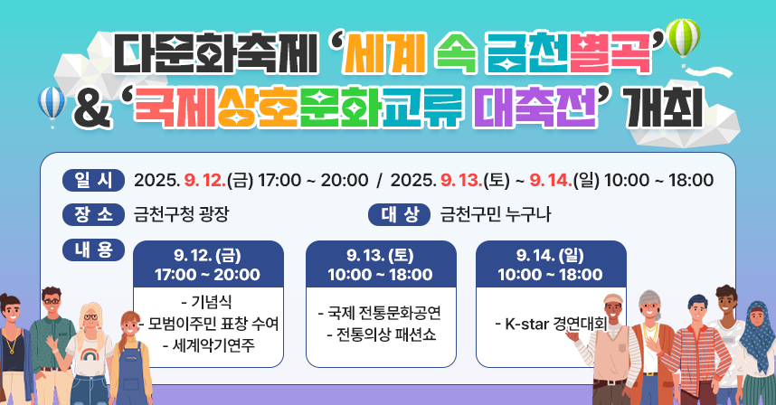 ◆ 제목 : 다문화축제 「세계 속 금천별곡」 &「국제상호문화교류 대축전」개최 ◆
   ○ 일시 : 2025. 9. 12.(금) 17:00 ~ 20:00
            2025. 9. 13.(토) ~ 9. 14.(일) 10:00 ~ 18:00
   ○ 장소 : 금천구청 광장
   ○ 대상 : 금천구민 누구나 
   ○ 내용 :  
    ▷ 9. 12.(금) 17:00 ~ 20:00
      - 기념식, 모범이주민 표창 수여, 세계악기연주
    ▷ 9. 13.(토) 10:00 ~ 18:00
      - 국제 전통문화공연, 전통의상 패션쇼
    ▷ 9. 14.(일) 10:00 ~ 18:00
      - K-star 경연대회