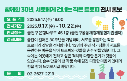 ■ <함께한 30년, 서로에게 건네는 작은 트로피> 전시 홍보
  ○ 오픈식 : 2025.9.17.(수) 19:00
  ○ 전시기간 : 2025.9.17.(수) ~ 10. 22.(수)
  ○ 전시장소 : 금천구 은행나무로 45 1층 (금천구공동체경제통합지원센터)  

  ○ 전시내용
   - 금천이 걸어온 30주년을 기념하며, 서로를 응원하는 작은 트로피와 깃발을 전시합니다. 13명의 주민 작가님들이 서로를 응원하는 마음을 담아 트로피와 깃발을 손수 만들었습니다. 그 속에는 이웃에게 전하고 싶은 격려와 다정한 온기가 깃들어 있습니다. 손수 만들어 낸 작품 속에 담긴 다정한 마음과 연대의 힘을 함께 느껴보시길 바랍니다.
  ○ 문의 : 02-2627-2219
