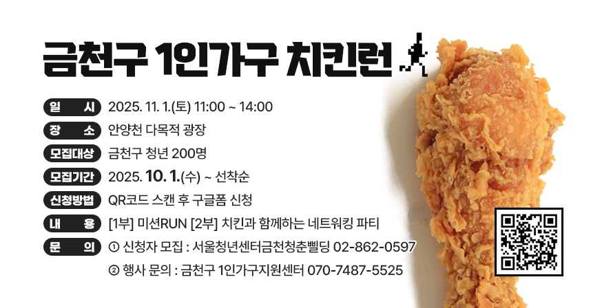 □ 행사개요
   ○ 행 사 명 : 금천구 1인가구 치킨런
   ○ 일    시 : 2025. 11. 1.(토), 11:00 ~ 14:00
   ○ 장    소 : 안양천 다목적 광장 
   ○ 모집대상 : 금천구 청년 200명 
   ○ 모집기간 : 2025. 10. 1.(수) ~ 선착순
   ○ 신청방법 : QR코드 스캔 후 구글폼 신청 
   ○ 내    용 : [1부] 미션RUN [2부] 치킨과 함께하는 네트워킹 파티

 󰏅 문의 : [신청자 모집] 서울청년센터금천청춘삘딩 02-862-0597
          [행사 문의] 금천구 1인가구지원센터 070-7487-5525
