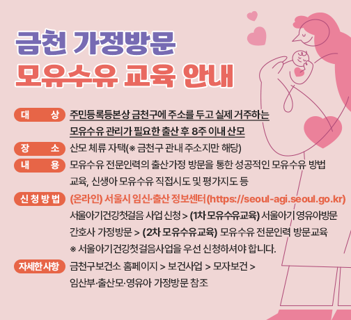 ◆ 금천 가정방문 모유수유 교육 안내 안내 ◆ 
 ○ 대   상 : 주민등록등본상 금천구에 주소를 두고 실제 거주하는 
             모유수유 관리가 필요한 출산 후 8주 이내 산모  
 ○ 장   소 : 산모 체류 자택(※ 금천구 관내 주소지만 해당)
 ○ 내   용 : 모유수유 전문인력의 출산가정 방문을 통한 성공적인 모유수유 방법                 교육, 신생아 모유수유 직접시도 및 평가지도 등   
 ○ 신청방법: (온라인) 서울시 임신·출산 정보센터(https://seoul-agi.seoul.go.kr)
   서울아기건강첫걸음 사업 신청 > (1차 모유수유교육) 서울아기 영유아방문     간호사 가정방문 > (2차 모유수유교육) 모유수유 전문인력 방문교육 
   ※ 서울아기건강첫걸음사업을 우선 신청하셔야 합니다.
 ○ 자세한 사항 : 금천구보건소 홈페이지>보건사업>모자보건> 임산부·출산모·                    영유아 가정방문 참조