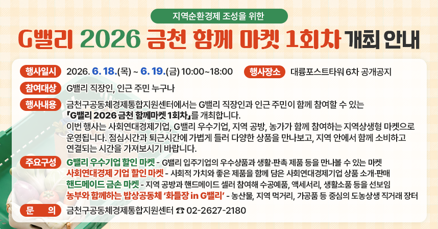 □ 행사명 : G밸리 2026 금천 함께마켓 1회차
□ 행사일시 : 2026. 6. 18.(목) ~ 6. 19.(금) 10:00~18:00
□ 행사장소 : 대륭포스트타워 6차 공개공지
□ 참여대상 : G밸리 직장인, 인근 주민 누구나
□ 행사내용 :
금천구공동체경제통합지원센터에서는 G밸리 직장인과 인근 주민이 함께 참여할 수 있는 「G밸리 2026 금천 함께마켓 1회차」를 개최합니다.
이번 행사는 사회연대경제기업, G밸리 우수기업, 지역 공방, 농가가 함께 참여하는 지역상생형 마켓으로 운영됩니다.
점심시간과 퇴근시간에 가볍게 들러 다양한 상품을 만나보고, 지역 안에서 함께 소비하고 연결되는 시간을 가져보시기 바랍니다.
□ 주요 구성 :
G밸리 우수기업 할인 마켓
G밸리 입주기업의 우수상품과 생활·판촉 제품 등을 만나볼 수 있는 마켓입니다.
사회연대경제 기업 할인 마켓
사회적 가치와 좋은 제품을 함께 담은 사회연대경제기업 상품을 소개하고 판매합니다.
핸드메이드 금손 마켓
지역 공방과 핸드메이드 셀러가 참여하여 수공예품, 액세서리, 생활소품 등을 선보입니다.
농부와 함께하는 밥상공동체 ‘화들장 in G밸리’
농산물, 지역 먹거리, 가공품 등을 중심으로 한 도농상생 직거래 장터입니다.

□ 문의처 : 금천구공동체경제통합지원센터
☎ 02-2627-2180