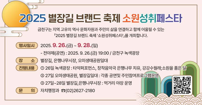 2025별장길브랜드축제‘소원성취페스타’

금천구는 지역 고유의 역사 문화자원과 주민의 삶을 연결하고 함께 어울릴 수 있는 「2025 별장길 브랜드 축제 '소원성취페스타'」를 개최합니다.

☐ 행사일시 : 2025. 9. 26.(금) ~ 9. 28.(일)
   - 전야제(공연) : 2025. 9. 26.(금) 19:00 / 금천구 녹색광장
☐ 장    소 : 별장길, 은행나무시장, 오미생태공원일대
☐ 진행내용
  - 26일 녹색광장 : 타악퍼포먼스, 창작음악극 은행나무 치유, 강강수월래;소원을 품은 달
  - 27일 오미생태공원, 별장길일대 : 각종 공연및 주민참여프로그램운영
  - 27일~28일 별장길,은행나무시장 : 먹거리 야장 운영
☐ 문    의 : 자치행정과  ☎(02)2627-2180

 (행사 상세내용)