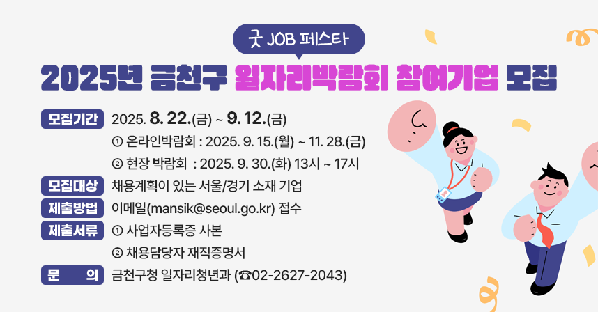□ 모집기간 : 2025. 8. 22.(금) ~ 9. 12.(금) 
  - 온라인박람회 : 2025. 9. 15.(월) ~ 11. 28.(금)
  - 현장 박람회  : 2025. 9. 30.(화) 13시 ~ 17시
□ 모집대상 : 채용계획이 있는 서울/경기 소재 기업
□ 제출방법 : 이메일(mansik@seoul.go.kr) 접수
□ 제출서류
 - 사업자등록증 사본
 - 채용담당자 재직증명서
□ 문    의 
 - 금천구청 일자리청년과 (☎02-2627-2043)