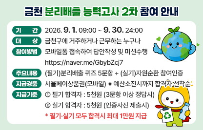 ○ 기간 : 2026. 9. 1. 09:00 ~ 9.30. 24:00
 ○ 대상 : 금천구에 거주하거나 근무하는 누구나
 ○ 참여방법 : 모바일폼 접속하여 답안작성 및 미션수행
    - https://naver.me/GbybZcj7
 ○ 주요내용 : (필기)분리배출 퀴즈 5문항 + (실기)자원순환 참여인증
 ○ 지급경품 : 서울페이상품권(모바일)