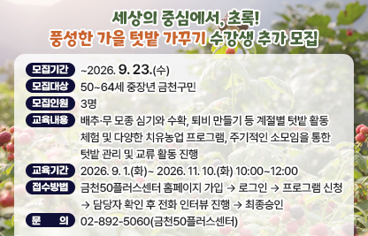 금천50플러스센터 ‘세상의 중심에서, 초록! 풍성한 가을 텃밭 가꾸기’ 수강생 추가 모집 
 • 모집기간 : ~2026. 9. 23.(수)
 • 모집대상 : 50~64세 중장년 금천구민 
 • 모집인원 : 3명 
 • 교육내용 : 배추·무 모종 심기와 수확, 퇴비 만들기 등 계절별 텃밭 활동 체험 및 다양한 치유농업 프로그램, 주기적인 소모임을 통한 텃밭 관리 및 교류 활동 진행
 • 교육기간 : 2026. 9. 1.(화)~ 2026. 11. 10.(화) 10:00~12:00
 • 접수방법 : 금천50플러스센터 홈페이지 가입 → 로그인 → 프로그램 신청
               → 담당자 확인 후 전화 인터뷰 진행 → 최종승인 
 • 문    의 : 02-892-5060(금천50플러스센터)