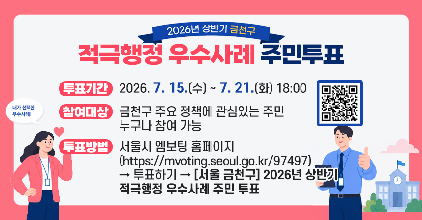 ◆ 2026년 상반기 금천구 적극행정 우수사례 주민투표 ◆
  󰏅 게시기간 : 2026. 7. 15.(수) ~ 7. 21.(화) 18:00
  󰏅 게시장소 : SNS 등 각종 미디어 매체, 구청 홈페이지
  󰏅 홍보내용
   ❍ 투표기간 : 2026. 7. 15.(수) ~ 7. 21.(화) 18:00
   ❍ 참여대상 : 금천구 주요 정책에 관심있는 주민 누구나 참여 가능
   ❍ 투표방법 
      ① 서울시 엠보팅 홈페이지(https://mvoting.seoul.go.kr/97497)→ 투표하기 → [서울 금천구] 2026년 상반기 적극행정 우수사례 주민 투표