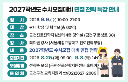 □ 행사개요
    ○ 일    시 : 2026. 9. 9.(수) 19:00-21:00
    ○ 대    상 : 관내 학생 및 학부모(총 60명)
    ○ 장    소 : 금천진로진학지원센터 4층 강의실(금천구 문성로 38)
    ○ 강    사 : 최희원 강사(서울세종고등학교 진로진학부장)
    ○ 내    용 : 2027학년도 수시모집 대비 면접 전략
  □ 모집안내
    ○ 모집기간 : 2026. 8. 25.(화) 09:00 - 9. 8.(화) 14:00
    ○ 모집방법 : 선착순 모집(금천진로진학지원센터 홈페이지)
  □ 문 의 처 : 금천구청 교육지원과 ☎(02)2627-2089