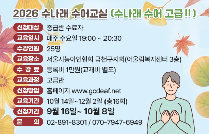 ■ 2026 수나래 수어교실(수나래 수어 고급Ⅱ)
- 신청대상 : 중급반 수료자
- 교육일시 : 매주 수요일 19:00 ~ 20:30
- 수강인원 : 25명
- 교육장소 : 서울시농아인협회 금천구지회(어울림복지센터 3층)
- 수 강 료 : 등록비 1만원(교재비 별도)
- 교육과정 : 고급반
- 신청방법 : 홈페이지 www.gcdeaf..net
- 교육기간 : 10월 14일~12월 2일 (총16회)
- 신청기간 : 9월 16일~ 10월 8일
- 문    의 : 02-891-8301 / 070-7947-6949