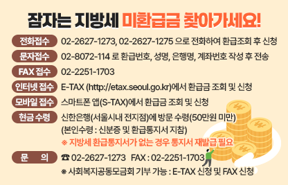 < 접 수 방 법 >

 전화 접수 : 02-2627-1273, 02-2627-1275 으로 전화하여 환급조회 후 신청
 문자 접수 : 02-8072-114 로 환급번호, 성명, 은행명, 계좌번호 작성 후 전송
 FAX접수 : 02-2251-1703
 인터넷 접수 : E-TAX (http://etax.seoul.go.kr)에서 환급금 조회 및 신청
 모바일 접수 : 스마트폰 앱(S-TAX)에서 환급금 조회 및 신청
 현금 수령 : 신한은행(서울시내 전지점)에 방문 수령(50만원 미만)
               (본인수령 : 신분증 및 환급통지서 지참)
               ※ 지방세 환급통지서가 없는 경우 통지서 재발급 필요.
 사회복지공동모금회 기부 가능 : E-TAX 신청 및 FAX 신청
 문의 : ☎ 02-2627-1273   FAX : 02-2251-1703