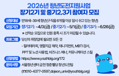 ○ 2026년 청년도전지원사업 장기2기 및 중기2,3기 참여자 모집합니다. 
    지금 취창업 준비 중이신가요? 최대 350만원의 수당과 함께 준비하세요!!
 ○ 신청대상 : 만18세~39세 청년(구직을 6개월 이상 잠시 쉬고 있는 청년)
 ○ 모집기간
   - 장기2기: ~4/3(금) / 중기2기: ~5/1(금) / 중기3기: ~6/26(금)
   ※ 선착순 모집으로 인원 충족 시 조기 마감될 수 있습니다.
 ○ 운영기간
   - 장기2기: 25명 (4/15 ~ 10/14, 매주 수요일 25주간 진행 예정)
   - 중기2기: 25명 (5/8 ~ 8/21, 매주 금요일 15주간 진행 예정)
   - 중기3기: 25명 (7/9 ~ 10/29, 매주 목요일 15주간 진행 예정)
 ○ 프로그램 : 당신의 취창업에 필요한 모든 것
   - 컬러테라피, 명함지갑 제작, 태니지먼트, MBTI 검사, 
    PPT 및 노션 사용법, 비즈니스 매너, 커뮤니케이션 스킬
 ○ 이수자 특전
   - 우수출석자 시현하다 프로필 촬영, 할로윈시즌 서울랜드 수학여행,
     출장뷔페로 즐기는 홈커밍데이 파티, 희망직무 현직자멘토링, 
    1:1 전문상담가 TCI검사 디브리핑
 ○ 신청방법 : https://www.youthblg.org/172
 ○ 문의사항 : 서울청년센터 금천 청춘삘딩 청년도전팀
                (☎010-4377-0597,dojeon_univ@youthblg.org)
