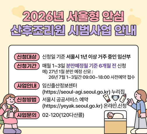 ◆ 2026년 서울형 안심 산후조리원 시범사업 안내◆ 
 ○ 신청대상 : 신청일 기준 서울시 1년 이상 거주 중인 임산부
 ○ 신청기간 : 매월 1~3일 분만예정월 기준 6개월 전 신청 
   예) 27년 1월 분만 예정 산모 : 26년 7월 1~3일간 09:00~18:00 사전예약 접수
 ○ 사업안내 : 임신출산정보센터(https://seoul-agi.seoul.go.kr) 누리집
 ○ 신청방법 : 서울시 공공서비스 예약(https://yeyak.seoul.go.kr) 온라인 신청
 ○ 사업문의처 : 02-120(120다산콜)