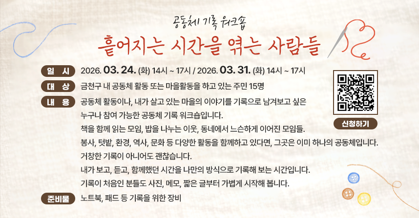 ☐ 일     시
  - 2026. 03. 24. (화) 14시 ~ 17시 
  - 2026. 03. 31. (화) 14시 ~ 17시 
☐ 대     상 : 금천구 내 공동체 활동 또는 마을활동을 하고 있는 주민 15명
☐ 내     용 : 공동체 활동이나, 내가 살고 있는 마을의 이야기를 기록으로 남겨보고 싶은 누구나 참여 가능한 공동체 기록 워크숍입니다.

책을 함께 읽는 모임, 밥을 나누는 이웃, 동네에서 느슨하게 이어진 모임들.
봉사, 텃밭, 환경, 역사, 문화 등 다양한 활동을 함께하고 있다면, 그곳은 이미 하나의 공동체입니다.

거창한 기록이 아니어도 괜찮습니다.
내가 보고, 듣고, 함께했던 시간을 나만의 방식으로 기록해 보는 시간입니다.
기록이 처음인 분들도 사진, 메모, 짧은 글부터 가볍게 시작해 봅니다.

☐ 준비물: 노트북, 패드 등 기록을 위한 장비 




☐ 프로그램 일정
 
회차
일시/장소
내용
1
2026.03.24.(화)
14:00 ~ 17:00

(금천구 은행나무로 45)
 
 · 기록의 이유
  - 기록의 이유와 방식에 대한 강연 
  - 워크숍 참여동기 공유
  - 기록 실습 
2
2026.03.31.(화)
14:00 ~ 16:00

온라인 줌 모임
 · 기록의 공유 
  - 숙제 공유 
  - 기록 과정에서 발견한 개별적 방법론 공유
  - 공동체 기록에 대한 의미 논의 

☐ 문   의 : 자치행정과  ☎(02)2627-2219