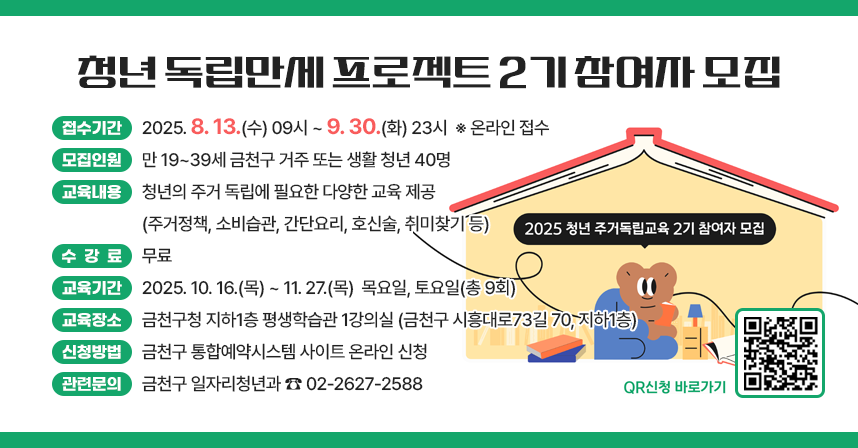 📢 청년 「독립만세 프로젝트」 2기 참여자 모집 📢
✅ 접수기간 : 2025. 8. 13.(수) 09시 ~ 9. 30.(화) 23시  ※ 온라인 접수
✅ 모집인원 : 만 19~39세 금천구 거주 또는 생활 청년 40명
✅ 교육내용 : 청년의 주거 독립에 필요한 다양한 교육 제공
             (주거정책, 소비습관, 간단요리, 호신술, 취미찾기 등)
✅ 수 강 료 : 무료
✅ 교육일정
 - 교육기간 : 2025. 10. 16.(목) ~ 11. 27.(목)  목요일, 토요일(총 9회)
 - 교육장소 : 금천구청 지하1층 평생학습관 1강의실(금천구 시흥대로73길 70, 지하1층)
 - 프로그램 일정

No
교육명
일시
시간
장소
진행내용(안)
1
OT(개강식)
10.16.(목)
19:30~21:30
금천구청
개강 / 오리엔테이션 진행
2
친해지기
10.23.(목)
19:30~21:30
금천구청
성격유형별 심리, 행동유형
3
건강하기①
10.25.(토)
10:00~12:00
관내 체육관
(별도안내)
기초체력 기르기, 호신술
4
집구하기
10.30.(목)
19:30~21:30
금천구청
부동산 계약, 전세사기 방지
5
취미찾기
11.06.(목)
19:30~21:30
금천구청
아로마 테라피 오일 만들기
6
건강하기②
11.08.(토)
10:00~12:00
관내 체육관
(별도안내)
기초체력 기르기, 호신술
7
알뜰하기
11.13.(목)
19:30~21:30
금천구청
소비습관 길들이기,
가계부 쓰는 법
8
요리하기
11.20.(목)
19:30~21:30
금천구청
건강요리 체험
9
알아가기/종강
11.27.(목)
19:30~21:30
금천구청
청년 주거지원 정책 / 종강

✅ 신청방법 : 금천구 통합예약시스템 사이트 온라인 신청
✅ 관련문의 : 금천구 일자리청년과 ☎ 02-2627-2588