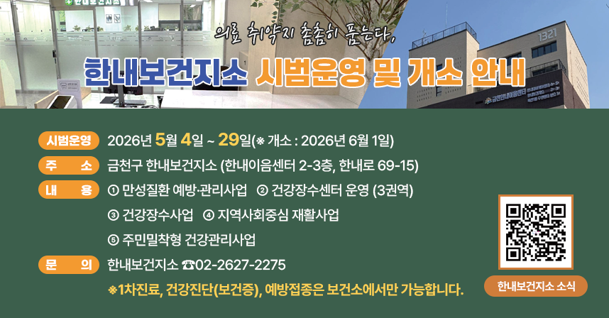 ☐ 시범운영 : 2026년 5월 4일 ~ 29일(※ 개소 : 2026년 6월 1일)
☐ 주    소 : 금천구 한내보건지소 (한내이음센터 2-3층, 한내로 69-15)
☐ 내    용 
 ○ 만성질환 예방·관리사업
 ○ 건강장수센터 운영 (3권역)
 ○ 건강장수사업
 ○ 지역사회중심 재활사업  
 ○ 주민밀착형 건강관리사업 
☐ 문    의 : 한내보건지소 ☎02-2627-2275
※1차진료, 건강진단(보건증), 예방접종은 보건소에서만 가능합니다