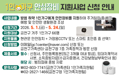 □ 사업내용 : 방범 취약 1인가구에게 안전장비를 지원하여 주거침입 등         범죄예방 및 안전한 생활환경 조성
□ 신청기간 : 2026. 5. 1.(금) ~ 5. 24.(일)
□ 지원대상 : 금천구 거주 1인가구 66명
□ 지원물품 : 현관문 안전장치 + 가정용CCTV 또는 스마트 초인종 중 선택1
□ 신청방법 : 이메일(gc1center@naver.com) 신청
             또는 금천구가족센터·금천구청 7층 가족정책과 방문 신청 
□ 제출서류
 - 필수 : 신청서, 주민등록등본(최근 3개월 이내 발급), 임대차계약서 사본, 
         소득증빙자료(수급자증명서, 건강보험납부확인서 등) 
 - 해당 시 : 범죄피해 증빙 자료
□ 문의사항 : ☎02-803-7741(금천구가족센터 1인가족지원팀)
             ☎02-2627-1466(금천구청 1인가족지원팀)