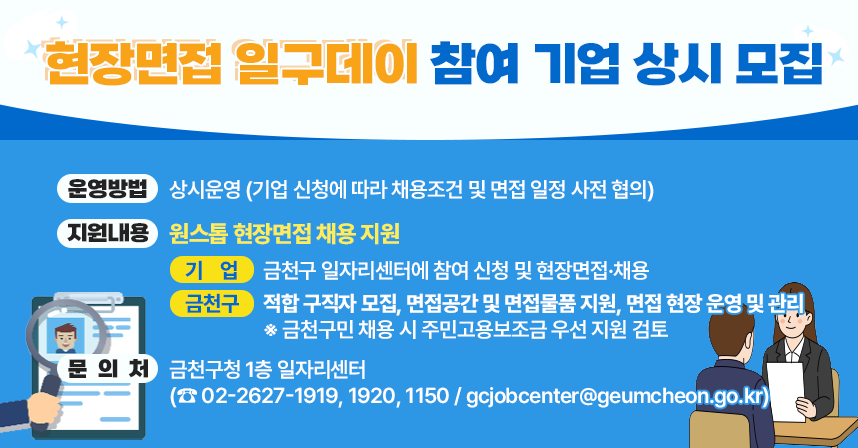 ○ 운영방법 : 상시운영 (기업 신청에 따라 채용조건 및 면접 일정 사전 협의)
  ○ 지원내용 : 원스톱 현장면접 채용 지원
    -  기  업 : 금천구 일자리센터에 참여 신청 및 현장면접·채용
    -  금천구 : 적합 구직자 모집, 면접공간 및 면접물품 지원, 
               면접 현장 운영 및 관리
       ※ 금천구민 채용 시 주민고용보조금 우선 지원 검토
   ○ 문 의 처 : 금천구청 1층 일자리센터
     (☎ 02-2627-1919, 1920, 1150 / gcjobcenter@geumcheon.go.kr)