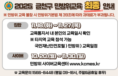 「2025년도 민방위 2차 보충교육 실시」

가. 게시기간 : '25. 10. 20. ~ 11. 30.(1개월)
나. 게시내용 : 2025년도 민방위 2차 보충교육 실시
              - 집합교육 : 11/18, 11/20, 11/25, 11/27
                (장소 : 금천구민문화체육센터 소극장)
              - 사이버교육 : 10/20 ~ 11/30
다. 게시장소 : 구청 홈페이지