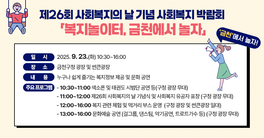 ◆ 제목 : 제26회 사회복지의 날 기념 사회복지 박람회
            「 복지놀이터, 금천에서 놀자」 행사 안내 ◆
   ○ 일시: 2025. 9. 23.(수) 10:30~16:00 
   ○ 장소: 금천구청 광장 및 썬큰광장 
   ○ 내용: 누구나 쉽게 즐기는 복지정보 제공 및 문화 공연
   ○ 주요 프로그램
    - 10:30~11:00 색소폰 및 태권도 시범단 공연 등(구청 광장 무대) 
    - 11:00~12:00 제26회 사회복지의 날 기념식 및 사회복지 유공자 표창
                    (구청 광장 무대)
    - 12:00~16:00 복지 관련 체험 및 먹거리 부스 운영
                   (구청 광장 및 썬큰광장 일대)
    - 13:00~16:00 문화예술 공연 (걸그룹, 댄스팀, 악기공연, 트로트가수 등)
                   (구청 광장 무대)
