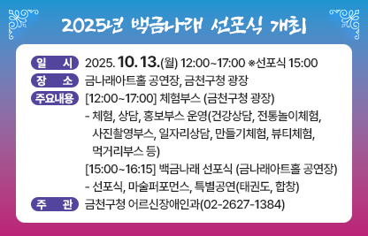 ■ 2025년 백금나래 선포식 개최

 • 일   시 : 2025. 10. 13.(월) 12:00~17:00 ※선포식 15:00
 • 장   소 : 금나래아트홀 공연장, 금천구청 광장
 • 백금나래 선포식은
   금천구 개청 30주년과 제2기 고령친화도시 조성을 기념하며, 어르신들이     건강하고 주도적인 삶의 주체임을 응원하는 동시에 세대 간 공감과 통합을     바탕으로 모든 세대가 어울리는 뜻깊은 자리입니다. 
 • 주요내용 
  [12:00~17:00] 체험부스 (금천구청 광장)
  - 체험, 상담, 홍보부스 운영(건강상담, 전통놀이체험, 사진촬영부스, 
   일자리상담, 만들기체험, 뷰티체험, 먹거리부스 등)
  [15:00~16:15] 백금나래 선포식 (금나래아트홀 공연장)
   - 선포식, 마술퍼포먼스, 특별공연(태권도, 합창)
 • 주    관 : 금천구청 어르신장애인과(02-2627-1384)