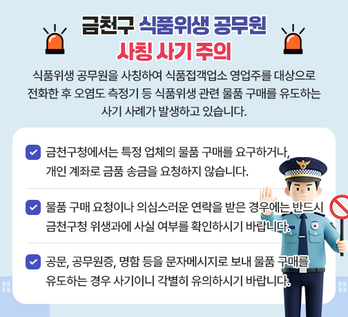 「금천구 식품위생 공무원 사칭 사기 주의」
식품위생 공무원을 사칭하여 식품접객업소 영업주를 대상으로 전화한 후 오염도 측정기 등 식품위생 관련 물품 구매를 유도하는 사기 사례가 발생하고 있습니다.
□ 금천구청에서는 특정 업체의 물품 구매를 요구하거나, 개인 계좌로 금품 송금을 요청하지 않습니다.
□ 물품 구매 요청이나 의심스러운 연락을 받은 경우에는 반드시 금천구청 위생과에 사실 여부를 확인하시기 바랍니다.
□ 공문, 공무원증, 명함 등을 문자메시지로 보내 물품 구매를 유도하는 경우 사기이니 각별히 유의하시기 바랍니다.