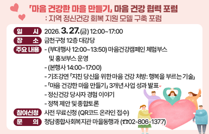 □ 일시: 2026. 3. 27.(금) 12:00~17:00 
 □ 장소: 금천구청 12층 대강당 
 □ 주요 내용:
   - (부대행사 12:00~13:50) 마음건강캠페인 체험부스 및 홍보부스 운영
   - (본행사 14:00~17:00)
   - 기조강연 「지친 당신을 위한 마음 건강 처방: 행복을 부르는 기술」
   - 「마음 건강한 마을 만들기」 3개년 사업 성과 발표
   - 정신건강 당사자 경험 이야기
   - 정책 제안 및 종합토론
 □ 참여신청: 사전 무료신청 (QR코드 온라인 접수)
 □ 문의: 청담종합사회복지관 마을동행과(☎02-806-1377)