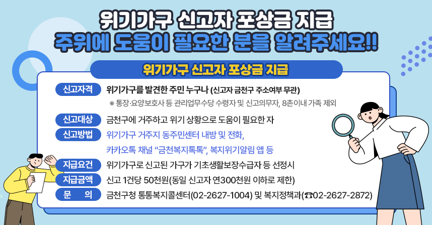 ○ 위기가구 신고자 포상금 지급
  - 신고자격 : 위기가구를 발견한 주민 누구나(신고자 금천구 주소여부 무관)
     ※ 통장·요양보호사 등 관리업무수당 수령자 및 신고의무자, 8촌이내 가족 제외
  - 신고대상 : 금천구에 거주하고 위기 상황으로 도움이 필요한 자
  - 신고방법 : 위기가구 거주지 동주민센터 내방 및 전화,
               카카오톡 채널 “금천복지톡톡”, 복지위기알림 앱 등
  - 지급요건 : 위기가구로 신고된 가구가 기초생활보장수급자 등 선정시
  - 지급금액 : 신고 1건당 50천원(동일 신고자 연300천원 이하로 제한)
  - 문    의 : 금천구청 통통복지콜센터(02-2627-1004) 및 복지정책과(☎02-2627-2872)