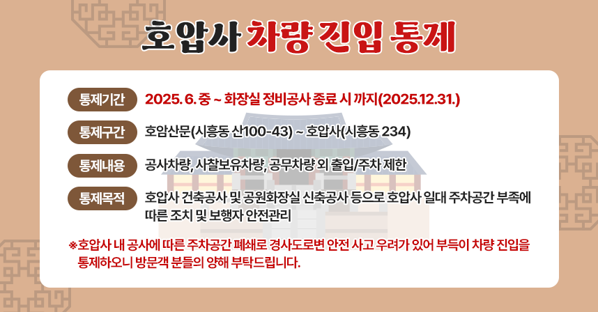 호압사 차량 진입 통제

ㅇ 통제기간 : 2025. 6. 중 ~ 화장실 정비공사 종료 시 까지(2025.12.31.)
ㅇ 통제구간 : 호암산문(시흥동 산100-43) ~ 호압사(시흥동 234)
ㅇ 통제내용 : 공사차량, 사찰보유차량, 공무차량 외 출입/주차 제한
ㅇ 통제목적 : 호압사 건축공사 및 공원화장실 신축공사 등으로 호압사 일대 주차공간 부족에 따른 조치 및 보행자 안전관리
 
<호압사 내 공사에 따른 주차공간 폐쇄로 경사도로변 안전 사고 우려가 있어 부득이 차량 진입을 통제하오니 방문객 분들의 양해 부탁드립니다.>